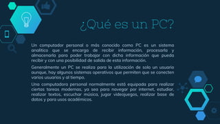 ¿Qué es un PC?
Un computador personal o más conocido como PC es un sistema
analitico que se encarga de recibir información, procesarla y
almacenarla para poder trabajar con dicha información que pueda
recibir y con una posibilidad de salida de esta información.
Generalmente un PC se realiza para la utilización de solo un usuario
aunque, hay algunos sistemas operativos que permiten que se conecten
varios usuarios y al tiempo.
Una computadora personal normalmente está equipada para realizar
ciertas tareas modernas, ya sea para navegar por internet, estudiar,
realizar textos, escuchar música, jugar videojuegos, realizar base de
datos y para usos académicos.
 