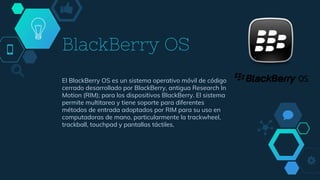 BlackBerry OS
El BlackBerry OS es un sistema operativo móvil de código
cerrado desarrollado por BlackBerry, antigua Research In
Motion (RIM); para los dispositivos BlackBerry. El sistema
permite multitarea y tiene soporte para diferentes
métodos de entrada adoptados por RIM para su uso en
computadoras de mano, particularmente la trackwheel,
trackball, touchpad y pantallas táctiles.
 