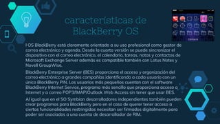 características de
BlackBerry OS
l OS BlackBerry está claramente orientado a su uso profesional como gestor de
correo electrónico y agenda. Desde la cuarta versión se puede sincronizar el
dispositivo con el correo electrónico, el calendario, tareas, notas y contactos de
Microsoft Exchange Server además es compatible también con Lotus Notes y
Novell GroupWise.
BlackBerry Enterprise Server (BES) proporciona el acceso y organización del
correo electrónico a grandes compañías identificando a cada usuario con un
único BlackBerry PIN. Los usuarios más pequeños cuentan con el software
BlackBerry Internet Service, programa más sencillo que proporciona acceso a
Internet y a correo POP3/IMAP/Outlook Web Access sin tener que usar BES.
Al igual que en el SO Symbian desarrolladores independientes también pueden
crear programas para BlackBerry pero en el caso de querer tener acceso a
ciertas funcionalidades restringidas necesitan ser firmados digitalmente para
poder ser asociados a una cuenta de desarrollador de RIM.
 