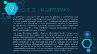 ¿QUÉ ES UN ANTIVIRUS?
Un antivirus es una aplicación que trata de detectar y eliminar los virus
informáticos, es decir, aquellos programas maliciosos que pueden ingresar
en un ordenador y producir daños tales como la pérdida de efectividad del
procesador, la supresión de archivos, la alteración de datos, la exposición
de información confidencial a usuarios no autorizados o la desinstalación
del sistema operativo. Para mantener nuestros computadores a salvo,
existe una variada oferta de antivirus.
Los virus informáticos actúan alterando el rendimiento del equipo con el
objetivo de robar información y datos, controlar el sistema operativo para
infectar ciertos archivos u ocasionar alguna otra molestia al usuario. Estos
programas maliciosos entran en un ordenador, principalmente a través del
correo electrónico y por mensajes que piden la ejecución de un nuevo
programa, de sitios y páginas web (cuando leemos “pinche aquí y gane un
premio”, en ocasiones se trata de alguien que quiere infectar nuestra
computadora); o también de la instalación de software que contiene una
aplicación maliciosa o de dispositivos externos (como un lápiz USB).
 