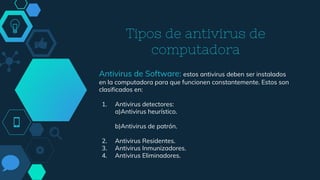 Tipos de antivirus de
computadora
Antivirus de Software: estos antivirus deben ser instalados
en la computadora para que funcionen constantemente. Estos son
clasificados en:
1. Antivirus detectores:
a)Antivirus heurístico.
b)Antivirus de patrón.
2. Antivirus Residentes.
3. Antivirus Inmunizadores.
4. Antivirus Eliminadores.
 