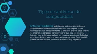 Tipos de antivirus de
computadora
Antivirus Residentes: este tipo de sistemas se mantienen
continuamente en la memoria de la computadora para poder
reconocer el virus inmediatamente. El antivirus explora cada uno de
los programas cargados para corroborar que no posean virus.
Además este sistema descubren los virus que pueden ser hallados
en el disco duro, la memoria o en ciertos programas. Estos también
pueden ser clasificados en antivirus heurísticos y de patrón.
 