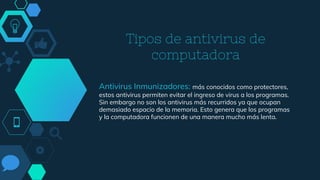Tipos de antivirus de
computadora
Antivirus Inmunizadores: más conocidos como protectores,
estos antivirus permiten evitar el ingreso de virus a los programas.
Sin embargo no son los antivirus más recurridos ya que ocupan
demasiado espacio de la memoria. Esto genera que los programas
y la computadora funcionen de una manera mucho más lenta.
 