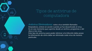 Tipos de antivirus de
computadora
Antivirus Eliminadores: estos virus también llamados
limpiadores, entran en acción cuando ya fue desactivado el virus.
Es en ese momento que suprime desde un archivo, programas o del
disco a los virus.
Este tipo de antivirus para poder eliminar a la infección debe posee
la información de cómo debe ser eliminado cada virus de manera
particular.
 