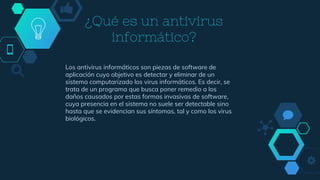 ¿Qué es un antivirus
informático?
Los antivirus informáticos son piezas de software de
aplicación cuyo objetivo es detectar y eliminar de un
sistema computarizado los virus informáticos. Es decir, se
trata de un programa que busca poner remedio a los
daños causados por estas formas invasivas de software,
cuya presencia en el sistema no suele ser detectable sino
hasta que se evidencian sus síntomas, tal y como los virus
biológicos.
 