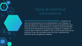 Tipos de antivirus
informáticos
ANTIVIRUS DESCONTAMINADORES: comparte una
serie de características con los identificadores. Sin embargo, su
principal diferencia radica en el hecho de que el propósito de esta
clase de antivirus es descontaminar un sistema que fue infectado,
a través de la eliminación de programas malignos. El objetivo es
retornar dicho sistema al estado en que se encontraba antes de ser
atacado. Es por ello que debe contar con una exactitud en la
detección de los programas malignos.
 