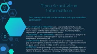 Tipos de antivirus
informáticos
Otra manera de clasificar a los antivirus es la que se detalla a
continuación:
CORTAFUEGOS O FIREWALL: estos programas tienen la función de
bloquear el acceso a un determinado sistema, actuando como muro defensivo.
Tienen bajo su control el tráfico de entrada y salida de una computadora,
impidiendo la ejecución de toda actividad dudosa.
ANTIESPÍAS O ANTISPYWARE: esta clase de antivirus tiene el objetivo de
descubrir y descartar aquellos programas espías que se ubican en la
computadora de manera oculta.
ANTIPOP-UPS: tiene como finalidad impedir que se ejecuten las ventanas
pop-ups o emergentes, es decir a aquellas ventanas que surgen repentinamente
sin que el usuario lo haya decidido, mientras navega por Internet.
ANTISPAM: se denomina spam a los mensajes basura, no deseados o que son
enviados desde una dirección desconocida por el usuario. Los antispam tienen el
objetivo de detectar esta clase de mensajes y eliminarlos de forma automática.
 