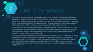 ¿QUÉ ES UN FIREWALL?
Un firewall, también conocido como cortafuegos, es un elemento informático que trata de
bloquear el acceso, a una red privada conectada a Internet, a usuarios no autorizados. Por
tanto, el cortafuegos se centra en examinar cada uno de los mensajes que entran y salen de
la red para obstruir la llegada de aquellos que no cumplen con unos criterios de seguridad,
al tiempo que da vía libre a las comunicaciones que sí están reglamentadas.
Para clarificar este concepto emplearemos una metáfora muy sencilla: un firewall es a una
red informática lo que una puerta a una casa. Dicha puerta impide la entrada de personas
desconocidas a nuestro hogar de igual forma que un cortafuegos bloquea la llegada de
usuarios no autorizados a una red privada.
La función de un firewall es muy importante, ya que, de no ser por él, un ordenador –o red de
ordenadores– podría ser atacado e infectado con bastante frecuencia. Además de los
cortafuegos que, en la mayoría de casos, tenemos la ocasión de activar desde el sistema
operativo del dispositivo, algunas compañías de antivirus también ofrecen protección
firewall adicional para mejorar el sistema de defensa y frenar la entrada e instalación de un
código malicioso.
 