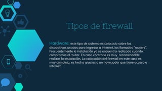 Tipos de firewall
Hardware: este tipo de sistema es colocado sobre los
dispositivos usados para ingresar a Internet, los llamados “routers”.
Frecuentemente la instalación ya se encuentra realizada cuando
compramos el router. En caso contrario es muy recomendable
realizar la instalación. La colocación del firewall en este caso es
muy compleja, es hecha gracias a un navegador que tiene acceso a
Internet.
 