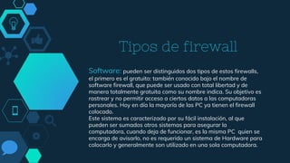 Tipos de firewall
Software: pueden ser distinguidos dos tipos de estos firewalls,
el primero es el gratuito: también conocido bajo el nombre de
software firewall, que puede ser usado con total libertad y de
manera totalmente gratuita como su nombre indica. Su objetivo es
rastrear y no permitir acceso a ciertos datos a las computadoras
personales. Hoy en día la mayoría de las PC ya tienen el firewall
colocado.
Este sistema es caracterizado por su fácil instalación, al que
pueden ser sumados otros sistemas para asegurar la
computadora, cuando deja de funcionar, es la misma PC quien se
encarga de avisarlo, no es requerido un sistema de Hardware para
colocarlo y generalmente son utilizado en una sola computadora.
 