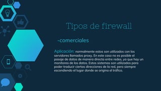 Tipos de firewall
-comerciales
Aplicación: normalmente estos son utilizados con los
servidores llamados proxy. En este caso no es posible el
pasaje de datos de manera directa entre redes, ya que hay un
monitoreo de los datos. Estos sistemas son utilizados para
poder traducir ciertas direcciones de la red, pero siempre
escondiendo el lugar donde se origina el tráfico.
 