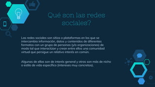 Qué son las redes
sociales?
Las redes sociales son sitios o plataformas en los que se
intercambia información, datos y contenidos de diferentes
formatos con un grupo de personas (y/o organizaciones) de
modo tal que interactúan y crean entre ellos una comunidad
virtual que persigue un relativo interés en común.
Algunas de ellas son de interés general y otras son más de nicho
o estilo de vida específico (intereses muy concretos).
 