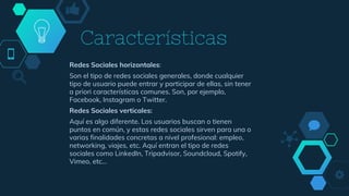 Características
Redes Sociales horizontales:
Son el tipo de redes sociales generales, donde cualquier
tipo de usuario puede entrar y participar de ellas, sin tener
a priori características comunes. Son, por ejemplo,
Facebook, Instagram o Twitter.
Redes Sociales verticales:
Aquí es algo diferente. Los usuarios buscan o tienen
puntos en común, y estas redes sociales sirven para una o
varias finalidades concretas a nivel profesional: empleo,
networking, viajes, etc. Aquí entran el tipo de redes
sociales como LinkedIn, Tripadvisor, Soundcloud, Spotify,
Vimeo, etc…
 
