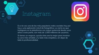 Instagram
Es a la vez una de las más populares redes sociales hoy por
hoy y una aplicación móvil de fotográfica. Lo cierto es que
Instagram es la plataforma con mayor potencial desde unos
años a esta parte, con más de 1.000 millones de usuarios.
Si tienes un negocio, quizás ésta sea la mejor para mostrar
tu cara más amable y tu lado más empático, sin dejar de
lado la profesionalidad.
 