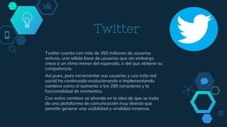 Twitter
Twitter cuenta con más de 350 millones de usuarios
activos, una sólida base de usuarios que sin embargo
crece a un ritmo menor del esperado, o del que obtiene su
competencia.
Así pues, para incrementar sus usuarios y uso esta red
social ha continuado evolucionando e implementando
cambios como el aumento a los 280 caracteres y la
funcionalidad de momentos.
Con estos cambios se ahonda en la idea de que se trata
de una plataforma de comunicación muy directa que
permite generar una visibilidad y viralidad inmensa.
 