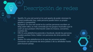 Descripción de redes
◇ Spotify: Es una red social en la cual aparte de poder stremear la
música publicada hay, cada persona puede hacer su propia
playlist y compartirla.
◇ Myspace: En una red social en la cual las personas escriben un
blog sobre ellos, es más conocida por los grupos musicales que la
usan ya que postean información sobre la música, conciertos,
eventos etc.
◇ HI5: Es una plataforma parecida a facebook, donde las personas
pueden postear fotos, hablar con personas de otras partes del
mundo.
◇ Badoo: En esta plataforma en la que las personas pueden
conversar con personas de otros países o de su alrededor hasta
para buscar pareja.
 