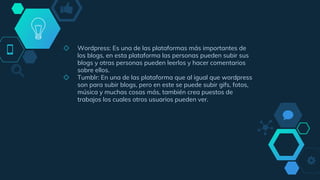 ◇ Wordpress: Es una de las plataformas más importantes de
los blogs, en esta plataforma las personas pueden subir sus
blogs y otras personas pueden leerlos y hacer comentarios
sobre ellos.
◇ Tumblr: En una de las plataforma que al igual que wordpress
son para subir blogs, pero en este se puede subir gifs, fotos,
música y muchas cosas más, también crea puestos de
trabajos los cuales otros usuarios pueden ver.
 