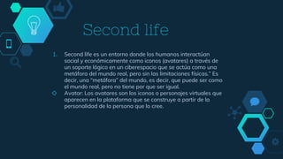 Second life
1. Second life es un entorno donde los humanos interactúan
social y económicamente como iconos (avatares) a través de
un soporte lógico en un ciberespacio que se actúa como una
metáfora del mundo real, pero sin las limitaciones físicas.” Es
decir, una “metáfora” del mundo, es decir, que puede ser como
el mundo real, pero no tiene por que ser igual.
◇ Avatar: Los avatares son los iconos o personajes virtuales que
aparecen en la plataforma que se construye a partir de la
personalidad de la persona que lo cree.
 