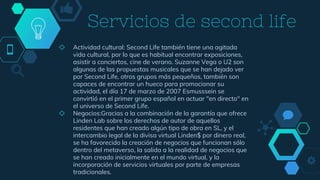 Servicios de second life
◇ Actividad cultural: Second Life también tiene una agitada
vida cultural, por lo que es habitual encontrar exposiciones,
asistir a conciertos, cine de verano. Suzanne Vega o U2 son
algunas de las propuestas musicales que se han dejado ver
por Second Life, otros grupos más pequeños, también son
capaces de encontrar un hueco para promocionar su
actividad, el día 17 de marzo de 2007 Esmusssein se
convirtió en el primer grupo español en actuar "en directo" en
el universo de Second Life.
◇ Negocios:Gracias a la combinación de la garantía que ofrece
Linden Lab sobre los derechos de autor de aquellos
residentes que han creado algún tipo de obra en SL, y el
intercambio legal de la divisa virtual Linden$ por dinero real,
se ha favorecido la creación de negocios que funcionan sólo
dentro del metaverso, la salida a la realidad de negocios que
se han creado inicialmente en el mundo virtual, y la
incorporación de servicios virtuales por parte de empresas
tradicionales.
 