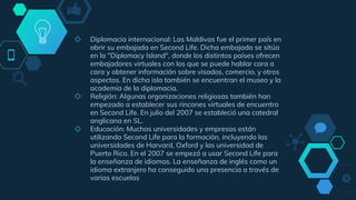 ◇ Diplomacia internacional: Las Maldivas fue el primer país en
abrir su embajada en Second Life.​ Dicha embajada se sitúa
en la "Diplomacy Island", donde los distintos países ofrecen
embajadores virtuales con los que se puede hablar cara a
cara y obtener información sobre visados, comercio, y otros
aspectos. En dicha isla también se encuentran el museo y la
academia de la diplomacia.
◇ Religión: Algunas organizaciones religiosas también han
empezado a establecer sus rincones virtuales de encuentro
en Second Life. En julio del 2007 se estableció una catedral
anglicana en SL.
◇ Educación: Muchas universidades y empresas están
utilizando Second Life para la formación, incluyendo las
universidades de Harvard, Oxford​ y las universidad de
Puerto Rico. En el 2007 se empezó a usar Second Life para
la enseñanza de idiomas.​ La enseñanza de inglés como un
idioma extranjero ha conseguido una presencia a través de
varias escuelas
 