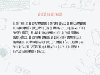 ¿QUE ES UN SOFTWARE?
14
El software es el equipamiento o soporte lógico de procesamiento
de información que, junto con el hardware (el equipamiento o
soporte físico), es uno de los componentes de todo sistema
informático. El software implica la dimensión inmaterial e
intangible de un ordenador que le permite a éste realizar una
serie de tareas específicas, que permiten obtener, procesar y
enviar información digital.
 