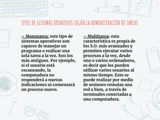 TIPOS DE SISTEMAS OPERATIVOS SEGÚN LA ADMINISTRACIÓN DE TAREAS
– Monotarea: este tipo de
sistemas operativos son
capaces de manejar un
programa o realizar una
sola tarea a la vez. Son los
más antiguos. Por ejemplo,
si el usuario está
escaneando, la
computadora no
responderá a nuevas
indicaciones ni comenzará
un proceso nuevo.
18
– Multitarea: esta
característica es propia de
los S.O. más avanzados y
permiten ejecutar varios
procesos a la vez, desde
uno o varios ordenadores,
es decir que los pueden
utilizar varios usuarios al
mismo tiempo. Esto se
puede realizar por medio
de sesiones remotas una
red o bien, a través de
terminales conectadas a
una computadora.
 