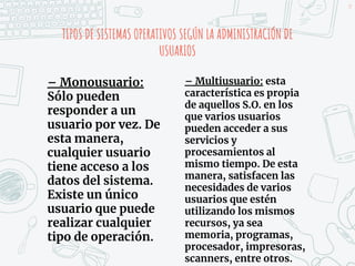 TIPOS DE SISTEMAS OPERATIVOS SEGÚN LA ADMINISTRACIÓN DE
USUARIOS
– Monousuario:
Sólo pueden
responder a un
usuario por vez. De
esta manera,
cualquier usuario
tiene acceso a los
datos del sistema.
Existe un único
usuario que puede
realizar cualquier
tipo de operación.
– Multiusuario: esta
característica es propia
de aquellos S.O. en los
que varios usuarios
pueden acceder a sus
servicios y
procesamientos al
mismo tiempo. De esta
manera, satisfacen las
necesidades de varios
usuarios que estén
utilizando los mismos
recursos, ya sea
memoria, programas,
procesador, impresoras,
scanners, entre otros.
19
 