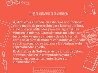 22
TIPOS DE ANTIVIRUS DE COMPUTADORA
A) Antivirus en línea: en este caso no funcionan
como medio de protección para la computadora,
si no que son utilizados para averiguar si hay
virus en la misma. Estos sistemas no deben ser
instalados ya que se chequea desde Internet.
Estos no actúan de manera constante ya que solo
se activan cuando se ingresa a las páginas webs
especializadas en ello.
B) Antivirus de Software: estos antivirus deben
ser instalados en la computadora para que
funcionen constantemente. Estos son
clasificados en:
 