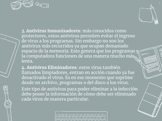 24
3. Antivirus Inmunizadores: más conocidos como
protectores, estos antivirus permiten evitar el ingreso
de virus a los programas. Sin embargo no son los
antivirus más recurridos ya que ocupan demasiado
espacio de la memoria. Esto genera que los programas y
la computadora funcionen de una manera mucho más
lenta.
4. Antivirus Eliminadores: estos virus también
llamados limpiadores, entran en acción cuando ya fue
desactivado el virus. Es en ese momento que suprime
desde un archivo, programas o del disco a los virus.
Este tipo de antivirus para poder eliminar a la infección
debe posee la información de cómo debe ser eliminado
cada virus de manera particular.
 