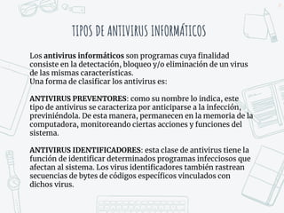 TIPOS DE ANTIVIRUS INFORMÁTICOS
25
Los antivirus informáticos son programas cuya finalidad
consiste en la detectación, bloqueo y/o eliminación de un virus
de las mismas características.
Una forma de clasificar los antivirus es:
ANTIVIRUS PREVENTORES: como su nombre lo indica, este
tipo de antivirus se caracteriza por anticiparse a la infección,
previniéndola. De esta manera, permanecen en la memoria de la
computadora, monitoreando ciertas acciones y funciones del
sistema.
ANTIVIRUS IDENTIFICADORES: esta clase de antivirus tiene la
función de identificar determinados programas infecciosos que
afectan al sistema. Los virus identificadores también rastrean
secuencias de bytes de códigos específicos vinculados con
dichos virus.
 