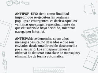 27
ANTIPOP-UPS: tiene como finalidad
impedir que se ejecuten las ventanas
pop-ups o emergentes, es decir a aquellas
ventanas que surgen repentinamente sin
que el usuario lo haya decidido, mientras
navega por Internet.
ANTISPAM: se denomina spam a los
mensajes basura, no deseados o que son
enviados desde una dirección desconocida
por el usuario. Los antispam tienen el
objetivo de detectar esta clase de mensajes y
eliminarlos de forma automática.
 