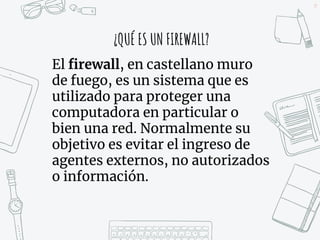 29
¿QUÉ ES UN FIREWALL?
El firewall, en castellano muro
de fuego, es un sistema que es
utilizado para proteger una
computadora en particular o
bien una red. Normalmente su
objetivo es evitar el ingreso de
agentes externos, no autorizados
o información.
 