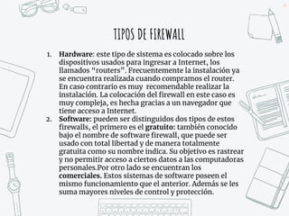 30
TIPOS DE FIREWALL
1. Hardware: este tipo de sistema es colocado sobre los
dispositivos usados para ingresar a Internet, los
llamados “routers”. Frecuentemente la instalación ya
se encuentra realizada cuando compramos el router.
En caso contrario es muy recomendable realizar la
instalación. La colocación del firewall en este caso es
muy compleja, es hecha gracias a un navegador que
tiene acceso a Internet.
2. Software: pueden ser distinguidos dos tipos de estos
firewalls, el primero es el gratuito: también conocido
bajo el nombre de software firewall, que puede ser
usado con total libertad y de manera totalmente
gratuita como su nombre indica. Su objetivo es rastrear
y no permitir acceso a ciertos datos a las computadoras
personales.Por otro lado se encuentran los
comerciales. Estos sistemas de software poseen el
mismo funcionamiento que el anterior. Además se les
suma mayores niveles de control y protección.
 