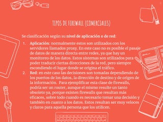 31
TIPOS DE FIREWALL (COMERCIALES)
Se clasificación según su nivel de aplicación o de red:
1. Aplicación: normalmente estos son utilizados con los
servidores llamados proxy. En este caso no es posible el pasaje
de datos de manera directa entre redes, ya que hay un
monitoreo de los datos. Estos sistemas son utilizados para
poder traducir ciertas direcciones de la red, pero siempre
escondiendo el lugar donde se origina el tráfico.
2. Red: en este caso las decisiones son tomadas dependiendo de
los puertos de los datos, la dirección de destino y de origen de
la información. Para ejemplificar esta clase de firewalls,
podría ser un router, aunque el mismo resulte un tanto
obsoleto ya, porque existen firewalls que resultan más
eficaces, sobre todo cuando es necesario tomar una decisión y
también en cuanto a los datos. Estos resultan ser muy veloces
y claros para aquella persona que los utilicen.
 