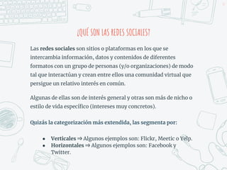 ¿QUÉ SON LAS REDES SOCIALES?
Las redes sociales son sitios o plataformas en los que se
intercambia información, datos y contenidos de diferentes
formatos con un grupo de personas (y/o organizaciones) de modo
tal que interactúan y crean entre ellos una comunidad virtual que
persigue un relativo interés en común.
Algunas de ellas son de interés general y otras son más de nicho o
estilo de vida específico (intereses muy concretos).
Quizás la categorización más extendida, las segmenta por:
● Verticales ⇒ Algunos ejemplos son: Flickr, Meetic o Yelp.
● Horizontales ⇒ Algunos ejemplos son: Facebook y
Twitter.
33
 