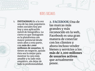 REDES SOCIALES
1. INSTAGRAM:Es a la vez
una de las más populares
redes sociales hoy por
hoy y una aplicación
móvil de fotográfica. Lo
cierto es que Instagram
es la plataforma con
mayor potencial desde
unos años a esta parte,
con más de 1.000
millones de usuarios. Si
tienes un negocio, quizás
ésta sea la mejor para
mostrar tu cara más
amable y tu lado más
empático, sin dejar de
lado la profesionalidad.
34
2. FACEBOOK:Una de
las marcas más
grandes y más
reconocido en la web,
Facebook es una gran
manera de conectar
con los clientes y
ahora incluso vender
bienes y servicios a los
más de 2.200 millones
de usuarios activos
que actualmente
posee.
 