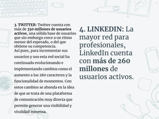 35
3. TWITTER: Twitter cuenta con
más de 350 millones de usuarios
activos, una sólida base de usuarios
que sin embargo crece a un ritmo
menor del esperado, o del que
obtiene su competencia.
Así pues, para incrementar sus
usuarios y uso esta red social ha
continuado evolucionando e
implementando cambios como el
aumento a los 280 caracteres y la
funcionalidad de momentos. Con
estos cambios se ahonda en la idea
de que se trata de una plataforma
de comunicación muy directa que
permite generar una visibilidad y
viralidad inmensa.
4. LINKEDIN: La
mayor red para
profesionales,
LinkedIn cuenta
con más de 260
millones de
usuarios activos.
 