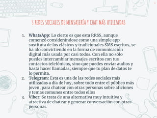 36
5 REDES SOCIALES DE MENSAJERÍA Y CHAT MÁS UTILIZADAS
1. WhatsApp: Lo cierto es que esta RRSS, aunque
comenzó considerándose como una simple app
sustituta de los clásicos y tradicionales SMS escritos, se
ha ido convirtiendo en la forma de comunicación
digital más usada por casi todos. Con ella no sólo
puedes intercambiar mensajes escritos con tus
contactos telefónicos, sino que puedes enviar audios y
hasta hacer llamadas, siempre que tu plan de datos te
lo permita.
2. Telegram: Esta es una de las redes sociales más
utilizadas a día de hoy, sobre todo entre el público más
joven, para chatear con otras personas sobre aficiones
y temas comunes entre todos ellos
3. Viber: Se trata de una alternativa muy intuitiva y
atractiva de chatear y generar conversación con otras
personas.
 