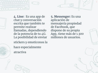4. Line: Es una app de
chat y conversación
escrita que también te
permite realizar
llamadas, dependiendo
de la potencia de tu 4G.
La posibilidad de enviar
stickers y emoticonos la
hace especialmente
atractiva
37
5. Messenger: Es una
aplicación de
mensajería propiedad
de Facebook, que
dispone de su propia
App, tiene más de 1.300
millones de usuarios.
 