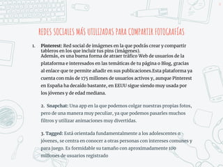 REDES SOCIALES MÁS UTILIZADAS PARA COMPARTIR FOTOGRAFÍAS
1. Pinterest: Red social de imágenes en la que podrás crear y compartir
tableros en los que incluir tus pins (imágenes).
Además, es una buena forma de atraer tráfico Web de usuarios de la
plataforma e interesados en las temáticas de tu página o Blog, gracias
al enlace que te permite añadir en sus publicaciones.Esta plataforma ya
cuenta con más de 175 millones de usuarios activos y, aunque Pinterest
en España ha decaído bastante, en EEUU sigue siendo muy usada por
los jóvenes y de edad mediana.
2. Snapchat: Una app en la que podemos colgar nuestras propias fotos,
pero de una manera muy peculiar, ya que podemos pasarles muchos
filtros y utilizar animaciones muy divertidas.
3. Tagged: Está orientada fundamentalmente a los adolescentes o
jóvenes, se centra en conocer a otras personas con intereses comunes y
para juego. Es formidable su tamaño con aproximadamente 100
millones de usuarios registrado
38
 