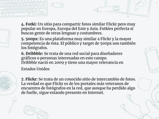4. Fotki: Un sitio para compartir fotos similar Flickr pero muy
popular en Europa, Europa del Este y Asia. Fotkies perfecta si
buscas gente de otras lenguas y costumbres.
5. 500px: Es una plataforma muy similar a Flickr y la mayor
competencia de ésta. El público y target de 500px son también
los fotógrafos.
6. Dribbble: Se trata de una red social para diseñadores
gráficos o personas interesadas en este campo.
Dribbble nació en 2009 y tiene una mayor relevancia en
Estados Unidos
7. Flickr: Se trata de un conocido sitio de intercambio de fotos.
La verdad es que Flickr es de los portales más veteranos de
encuentro de fotógrafos en la red, que aunque ha perdido algo
de fuelle, sigue estando presente en Internet.
39
 