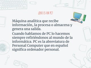 4
¿QUE ES UN PC?
Máquina analítica que recibe
información, la procesa o almacena y
genera una salida.
Cuando hablamos de PC lo hacemos
siempre refiriéndonos al mundo de la
informática. PC es la abreviatura de
Personal Computer que en español
significa ordenador personal.
 
