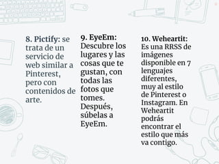8. Pictify: se
trata de un
servicio de
web similar a
Pinterest,
pero con
contenidos de
arte.
40
9. EyeEm:
Descubre los
lugares y las
cosas que te
gustan, con
todas las
fotos que
tomes.
Después,
súbelas a
EyeEm.
10. Weheartit:
Es una RRSS de
imágenes
disponible en 7
lenguajes
diferentes,
muy al estilo
de Pinterest o
Instagram. En
Weheartit
podrás
encontrar el
estilo que más
va contigo.
 
