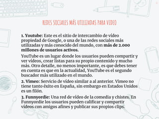 REDES SOCIALES MÁS UTILIZADAS PARA VIDEO
1. Youtube: Este es el sitio de intercambio de vídeo
propiedad de Google, o una de las redes sociales más
utilizadas y más conocido del mundo, con más de 2.000
millones de usuarios activos.
YouTube es un lugar donde los usuarios pueden compartir y
ver vídeos, crear listas para su propio contenido y mucho
más. Otro detalle, no menos importante, es que debes tener
en cuenta es que en la actualidad, YouTube es el segundo
buscador más utilizado en el mundo.
2. Vimeo: Servicio de vídeo similar a al anterior. Vimeo no
tiene tanto éxito en España, sin embargo en Estados Unidos
es un filón.
3. Funnyordie: Una red de vídeo de la comedia y chistes. En
Funnyordie los usuarios pueden calificar y compartir
vídeos con amigos afines y publicar sus propios clips.
41
 