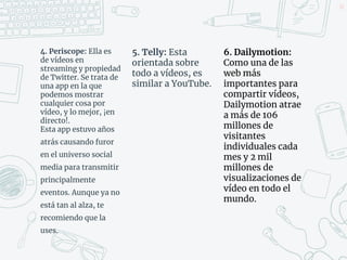 4. Periscope: Ella es
de vídeos en
streaming y propiedad
de Twitter. Se trata de
una app en la que
podemos mostrar
cualquier cosa por
vídeo, y lo mejor, ¡en
directo!.
Esta app estuvo años
atrás causando furor
en el universo social
media para transmitir
principalmente
eventos. Aunque ya no
está tan al alza, te
recomiendo que la
uses.
42
5. Telly: Esta
orientada sobre
todo a vídeos, es
similar a YouTube.
6. Dailymotion:
Como una de las
web más
importantes para
compartir vídeos,
Dailymotion atrae
a más de 106
millones de
visitantes
individuales cada
mes y 2 mil
millones de
visualizaciones de
vídeo en todo el
mundo.
 