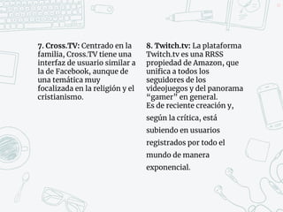 7. Cross.TV: Centrado en la
familia, Cross.TV tiene una
interfaz de usuario similar a
la de Facebook, aunque de
una temática muy
focalizada en la religión y el
cristianismo.
8. Twitch.tv: La plataforma
Twitch.tv es una RRSS
propiedad de Amazon, que
unifica a todos los
seguidores de los
videojuegos y del panorama
“gamer” en general.
Es de reciente creación y,
según la crítica, está
subiendo en usuarios
registrados por todo el
mundo de manera
exponencial.
43
 