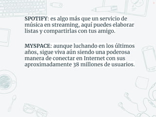 SPOTIFY: es algo más que un servicio de
música en streaming, aquí puedes elaborar
listas y compartirlas con tus amigo.
MYSPACE: aunque luchando en los últimos
años, sigue viva aún siendo una poderosa
manera de conectar en Internet con sus
aproximadamente 38 millones de usuarios.
44
 