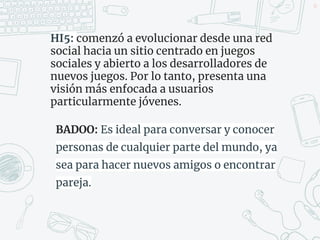 HI5: comenzó a evolucionar desde una red
social hacia un sitio centrado en juegos
sociales y abierto a los desarrolladores de
nuevos juegos.​ Por lo tanto, presenta una
visión más enfocada a usuarios
particularmente jóvenes.
BADOO: Es ideal para conversar y conocer
personas de cualquier parte del mundo, ya
sea para hacer nuevos amigos o encontrar
pareja.
45
 