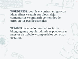 WORDPRESS: podrás encontrar amigos con
ideas afines y seguir sus blogs, dejar
comentarios y compartir contenidos de
otros en tus perfiles sociales.
TUMBLR: es una Comunidad social de
blogging muy popular, donde se puede crear
puestos de trabajo y compartirlos con otros
usuarios.
46
 
