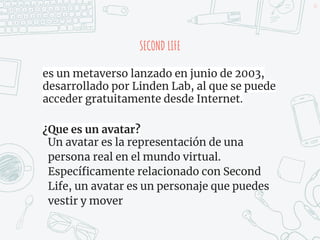 SECOND LIFE
es un metaverso lanzado en junio de 2003,
desarrollado por Linden Lab, al que se puede
acceder gratuitamente desde Internet.
¿Que es un avatar?
Un avatar es la representación de una
persona real en el mundo virtual.
Específicamente relacionado con Second
Life, un avatar es un personaje que puedes
vestir y mover
47
 